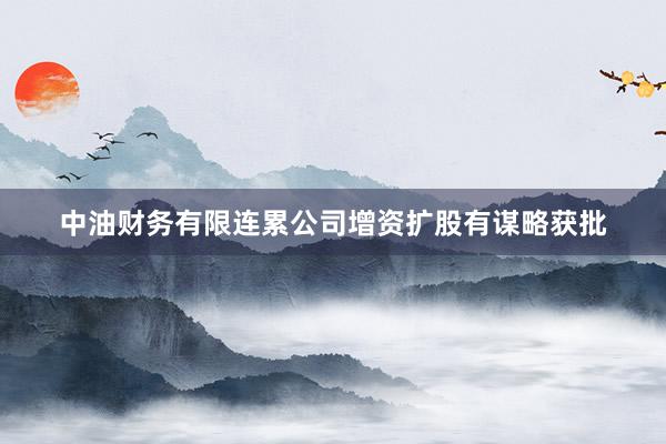 中油财务有限连累公司增资扩股有谋略获批